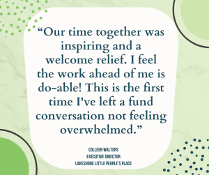 “Our time together was inspiring and a welcome relief. I feel the work ahead of me is do-able! This is the first time I've left a fund conversation not feeling overwhelmed.”