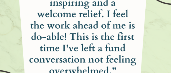 “Our time together was inspiring and a welcome relief. I feel the work ahead of me is do-able! This is the first time I've left a fund conversation not feeling overwhelmed.”